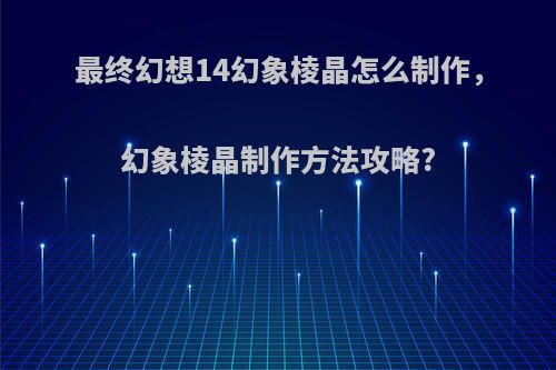 最终幻想14幻象棱晶怎么制作，幻象棱晶制作方法攻略?
