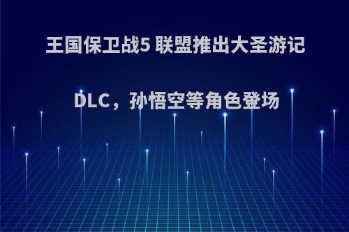 王国保卫战5 联盟推出大圣游记DLC，孙悟空等角色登场