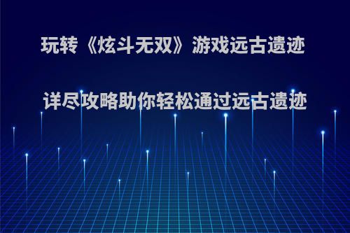玩转《炫斗无双》游戏远古遗迹 详尽攻略助你轻松通过远古遗迹