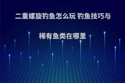 二重螺旋钓鱼怎么玩 钓鱼技巧与稀有鱼类在哪里