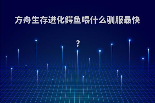 方舟生存进化鳄鱼喂什么驯服最快?