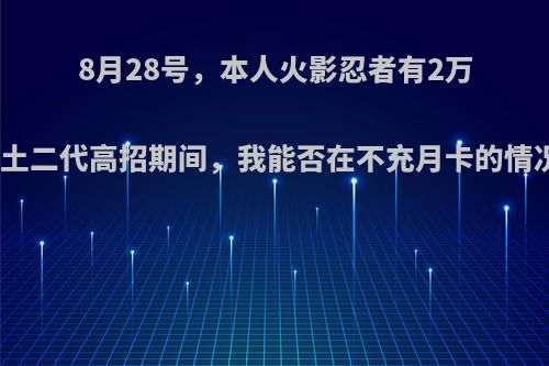 8月28号，本人火影忍者有2万金币，在秽土二代高招期间，我能否在不充月卡的情况下抽出他?