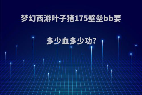 梦幻西游叶子猪175壁垒bb要多少血多少功?