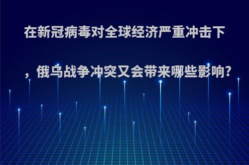 在新冠病毒对全球经济严重冲击下，俄乌战争冲突又会带来哪些影响?