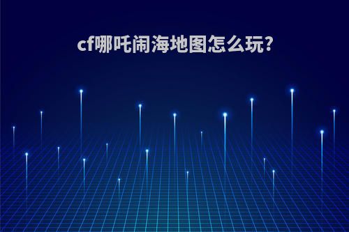 cf哪吒闹海地图怎么玩?