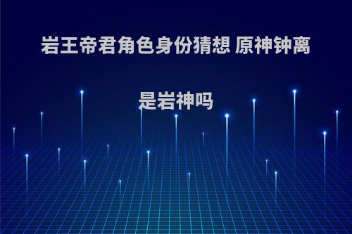 岩王帝君角色身份猜想 原神钟离是岩神吗