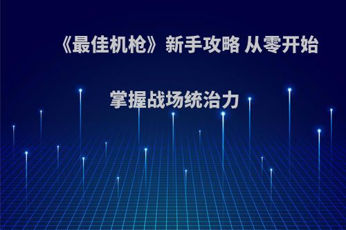 《最佳机枪》新手攻略 从零开始掌握战场统治力