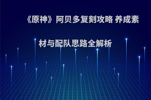 《原神》阿贝多复刻攻略 养成素材与配队思路全解析