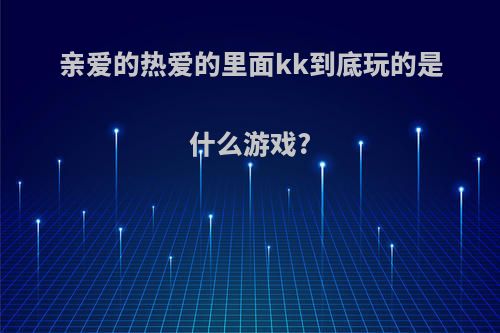 亲爱的热爱的里面kk到底玩的是什么游戏?