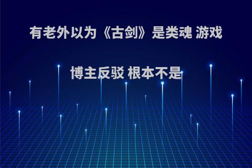 有老外以为《古剑》是类魂 游戏博主反驳 根本不是