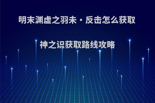 明末渊虚之羽未・反击怎么获取 神之识获取路线攻略