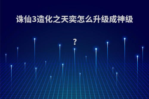 诛仙3造化之天奕怎么升级成神级?