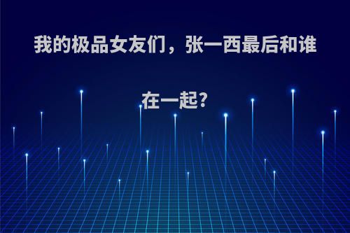 我的极品女友们，张一西最后和谁在一起?