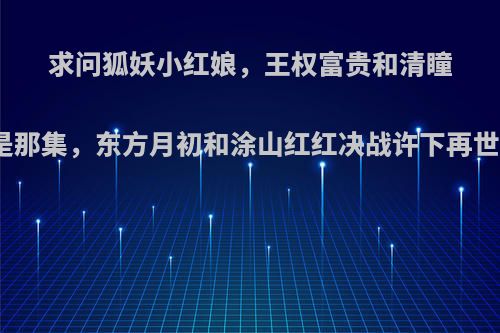 求问狐妖小红娘，王权富贵和清瞳杀出王权家是那集，东方月初和涂山红红决战许下再世情缘是那集?