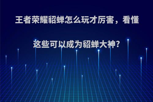 王者荣耀貂蝉怎么玩才厉害，看懂这些可以成为貂蝉大神?