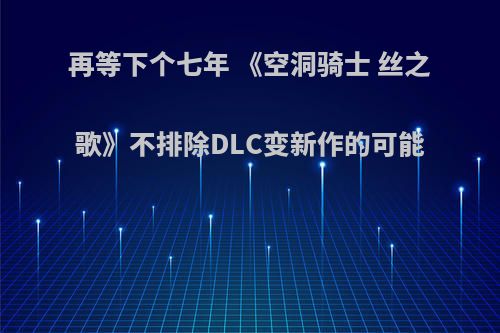 再等下个七年 《空洞骑士 丝之歌》不排除DLC变新作的可能