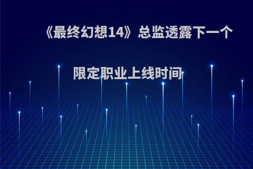 《最终幻想14》总监透露下一个限定职业上线时间