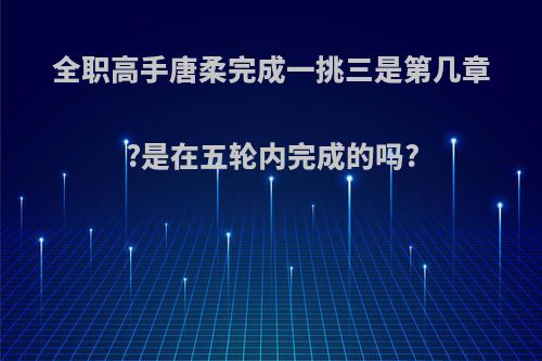 全职高手唐柔完成一挑三是第几章?是在五轮内完成的吗?